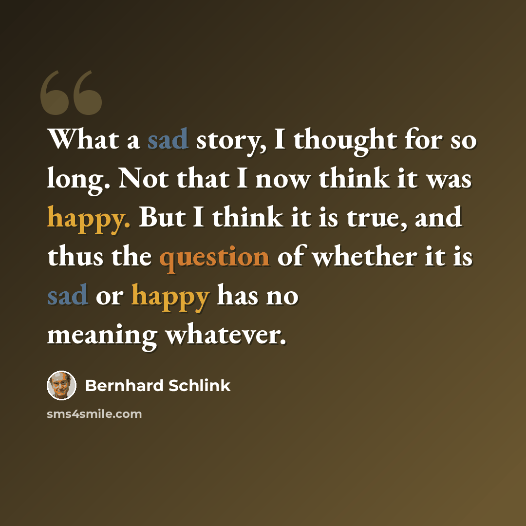 “What a sad story, I thought for so long. Not that I now think it was happy. But I think it is true, and thus the question of whether it is sad or happy has no meaning whatever.” quote by Bernhard Schlink