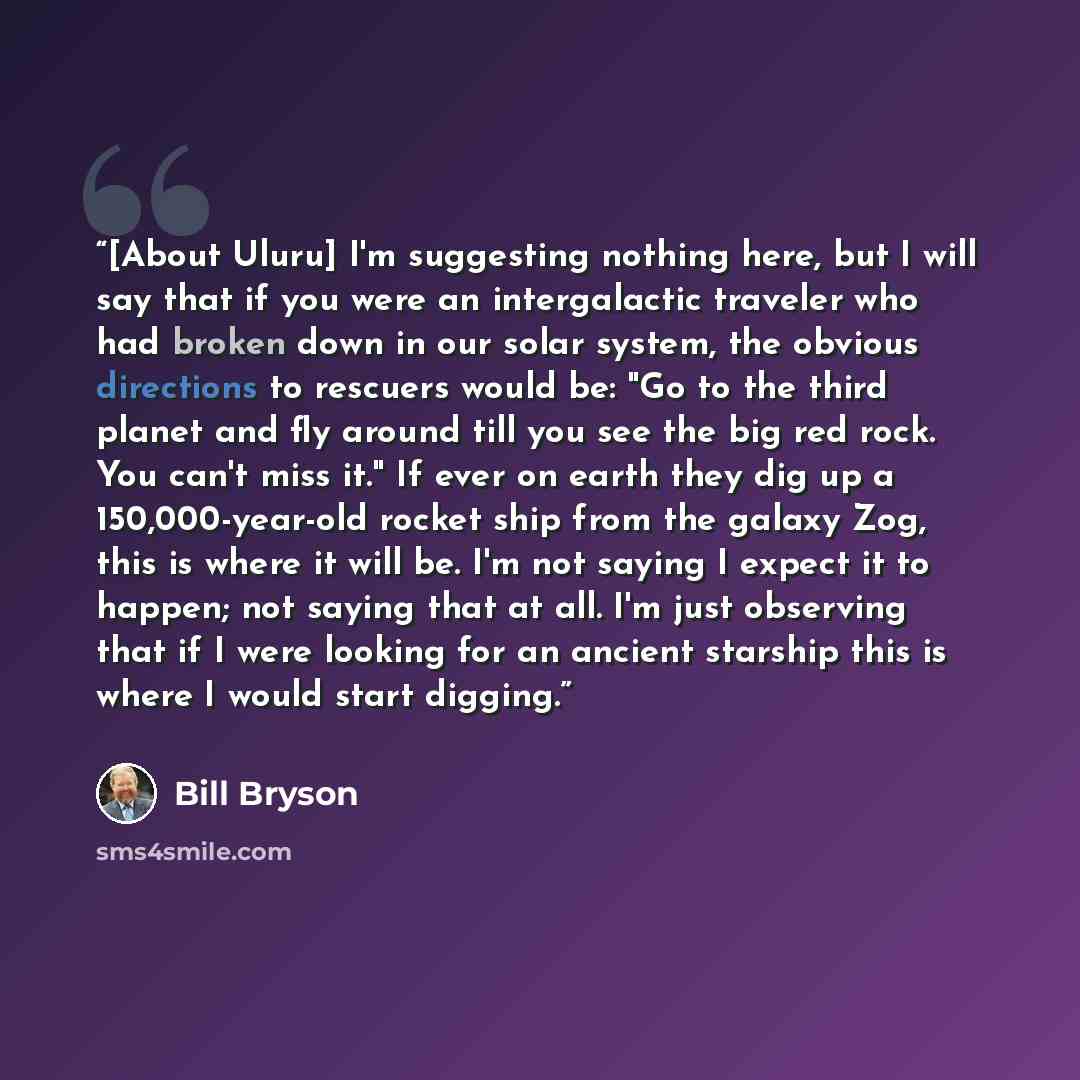 “[About Uluru] I'm suggesting nothing here, but I will say that if you were an intergalactic traveler who had broken down in our solar system, the obvious directions to rescuers would be: "Go to the third planet and fly around till you see the big red rock. You can't miss it." If ever on earth they…” quote by Bill Bryson