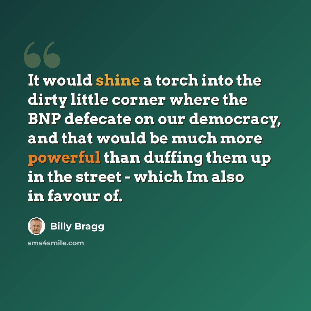 “It would shine a torch into the dirty little corner where the BNP defecate on our democracy, and that would be much more powerful than duffing them up in the street - which Im also in favour of.” quote by Billy Bragg
