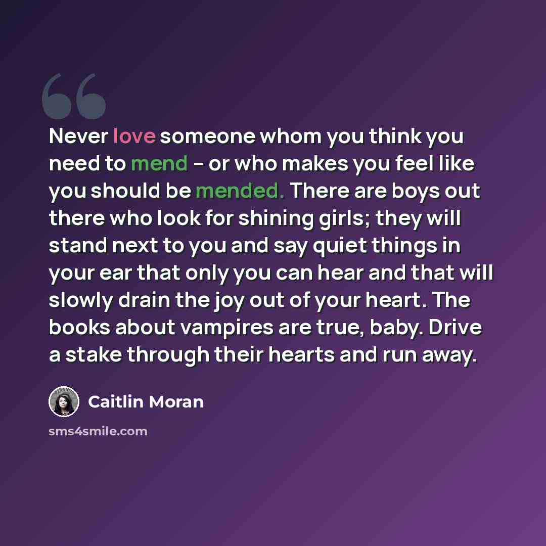 “Never love someone whom you think you need to mend – or who makes you feel like you should be mended. There are boys out there who look for shining girls; they will stand next to you and say quiet things in your ear that only you can hear and that will slowly drain the joy out of your heart. The…” quote by Caitlin Moran