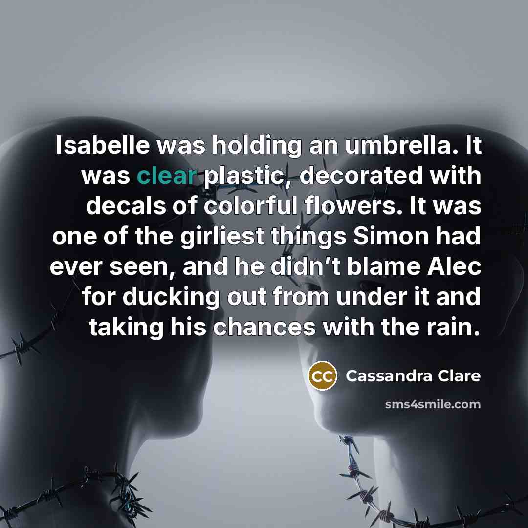 “Isabelle was holding an umbrella. It was clear plastic, decorated with decals of colorful flowers. It was one of the girliest things Simon had ever seen, and he didn’t blame Alec for ducking out from under it and taking his chances with the rain.” quote by Cassandra Clare