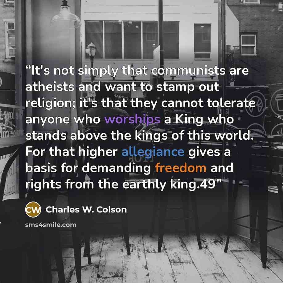 “It's not simply that communists are atheists and want to stamp out religion; it's that they cannot tolerate anyone who worships a King who stands above the kings of this world. For that higher allegiance gives a basis for demanding freedom and rights from the earthly king.49” quote by Charles W. Colson
