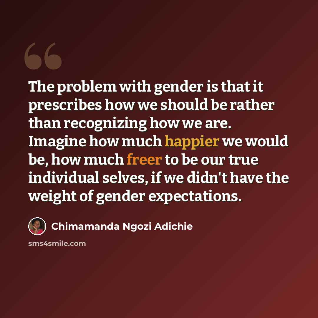 “The problem with gender is that it prescribes how we should be rather than recognizing how we are. Imagine how much happier we would be, how much freer to be our true individual selves, if we didn't have the weight of gender expectations.” quote by Chimamanda Ngozi Adichie