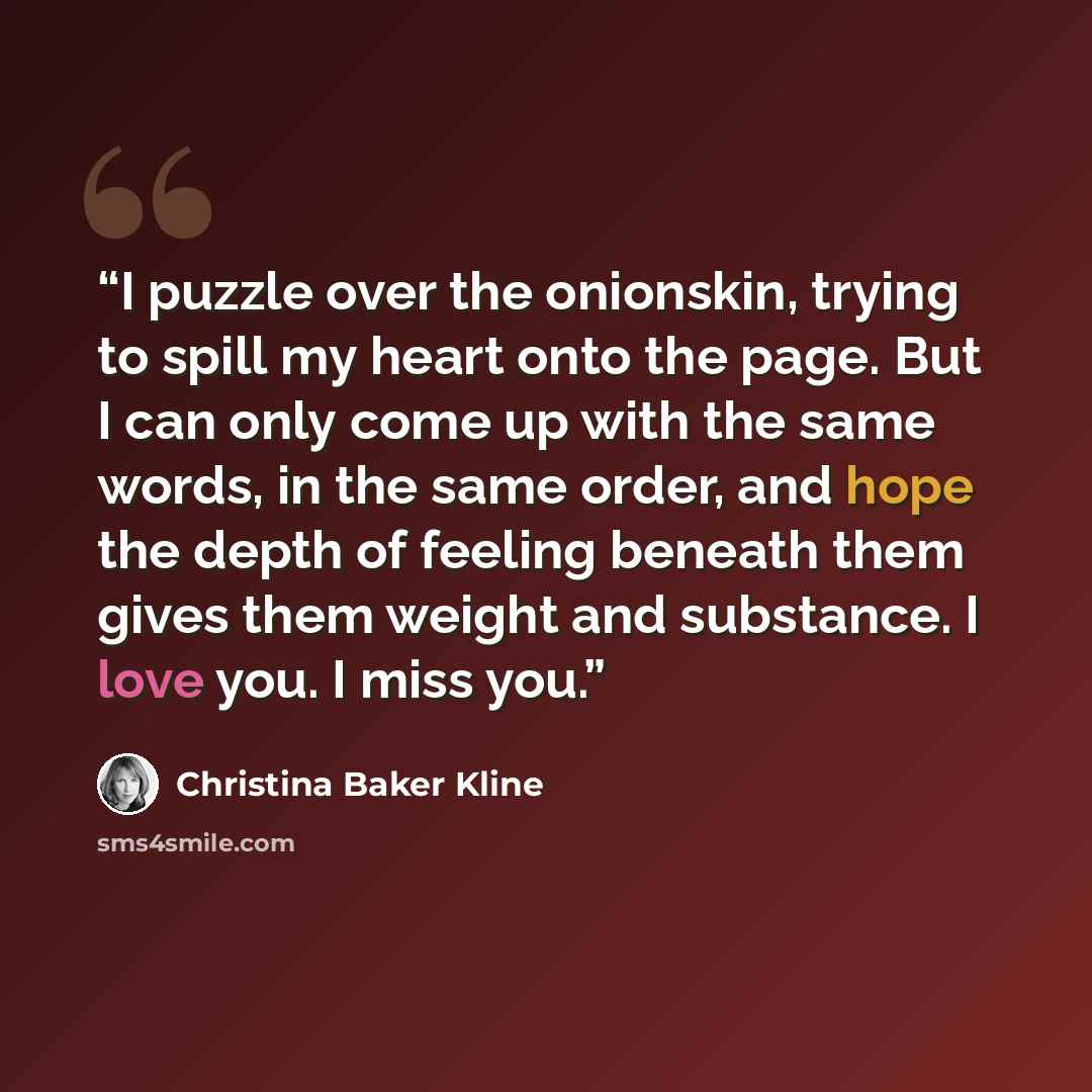 “I puzzle over the onionskin, trying to spill my heart onto the page. But I can only come up with the same words, in the same order, and hope the depth of feeling beneath them gives them weight and substance. I love you. I miss you.” quote by Christina Baker Kline