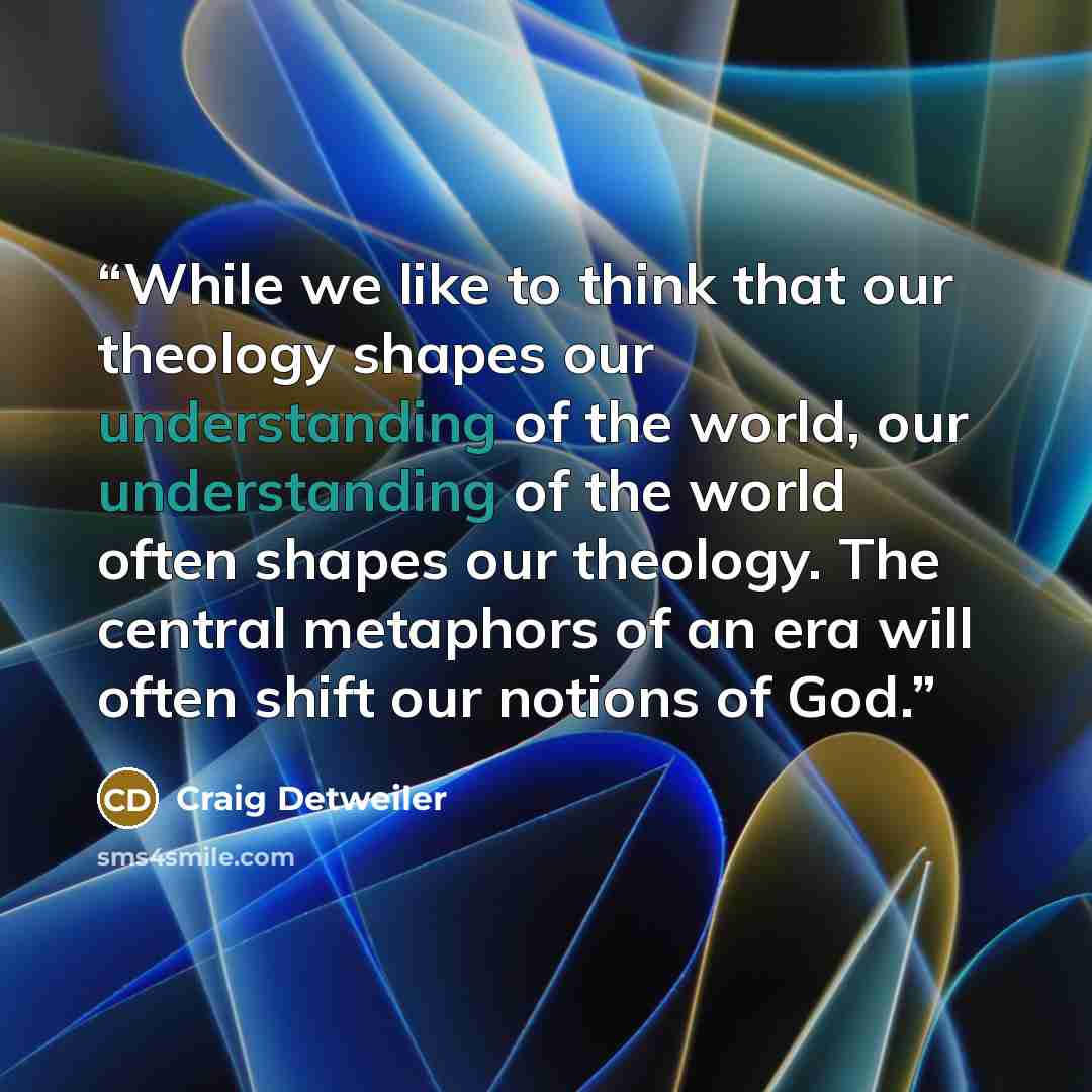 “While we like to think that our theology shapes our understanding of the world, our understanding of the world often shapes our theology. The central metaphors of an era will often shift our notions of God.” quote by Craig Detweiler