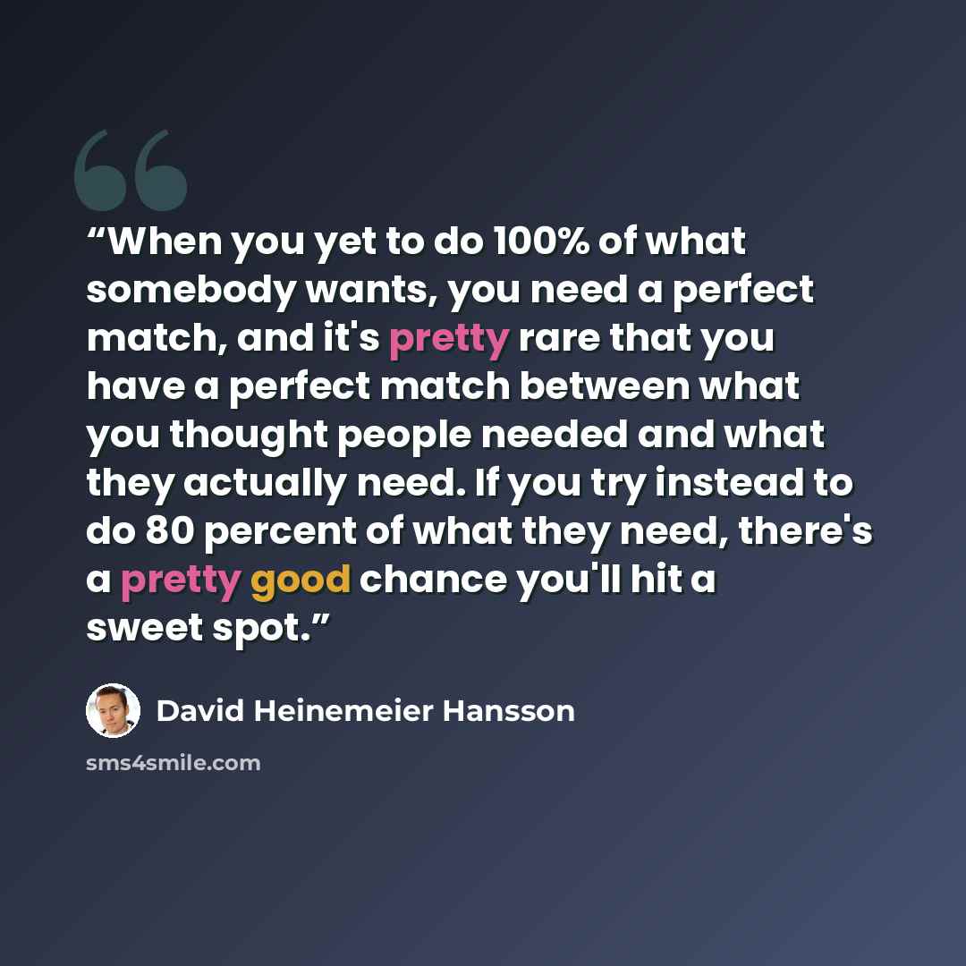 “When you yet to do 100% of what somebody wants, you need a perfect match, and it's pretty rare that you have a perfect match between what you thought people needed and what they actually need. If you try instead to do 80 percent of what they need, there's a pretty good chance you'll hit a sweet…” quote by David Heinemeier Hansson