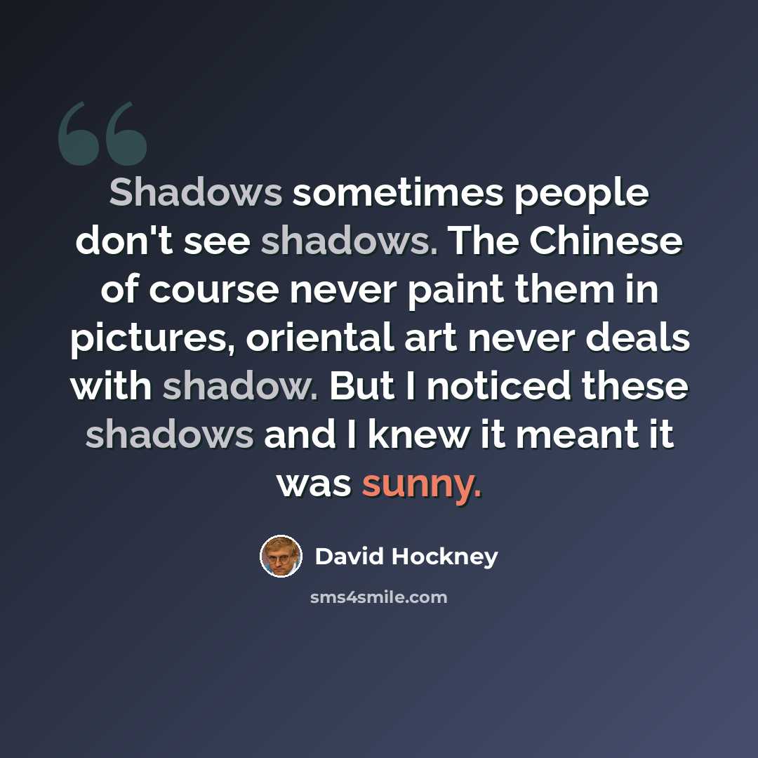 “Shadows sometimes people don't see shadows. The Chinese of course never paint them in pictures, oriental art never deals with shadow. But I noticed these shadows and I knew it meant it was sunny.” quote by David Hockney