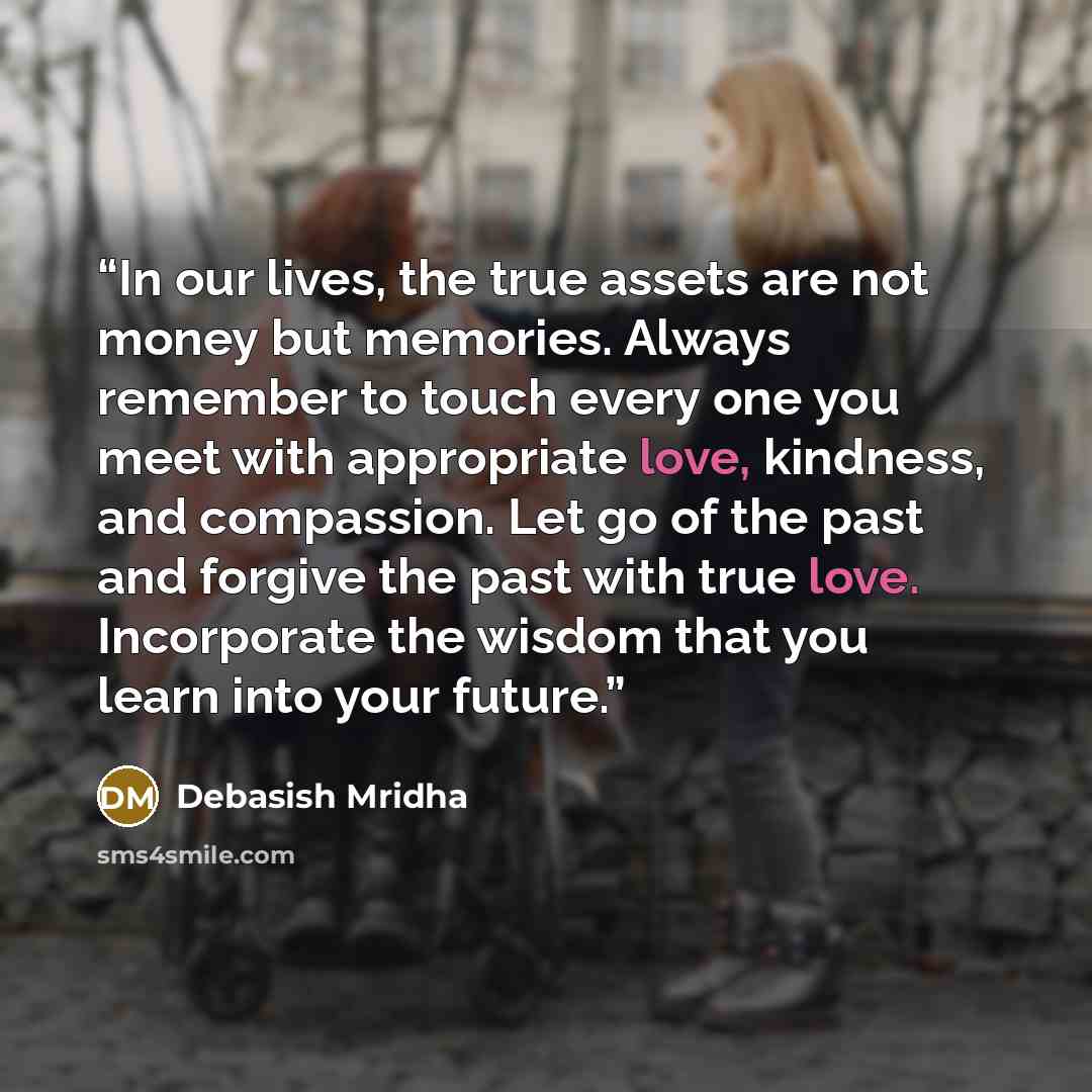 “In our lives, the true assets are not money but memories. Always remember to touch every one you meet with appropriate love, kindness, and compassion. Let go of the past and forgive the past with true love. Incorporate the wisdom that you learn into your future.” quote by Debasish Mridha