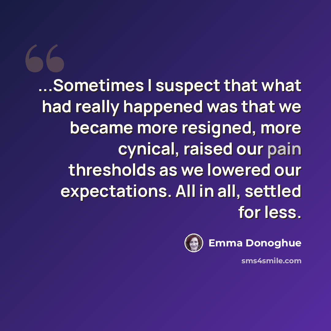 “...Sometimes I suspect that what had really happened was that we became more resigned, more cynical, raised our pain thresholds as we lowered our expectations. All in all, settled for less.” quote by Emma Donoghue