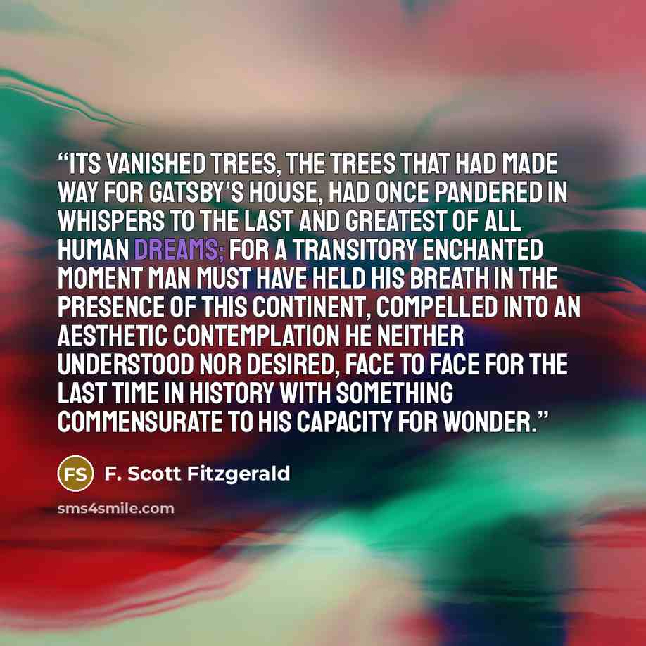 “Its vanished trees, the trees that had made way for Gatsby's house, had once pandered in whispers to the last and greatest of all human dreams; for a transitory enchanted moment man must have held his breath in the presence of this continent, compelled into an aesthetic contemplation he neither…” quote by F. Scott Fitzgerald