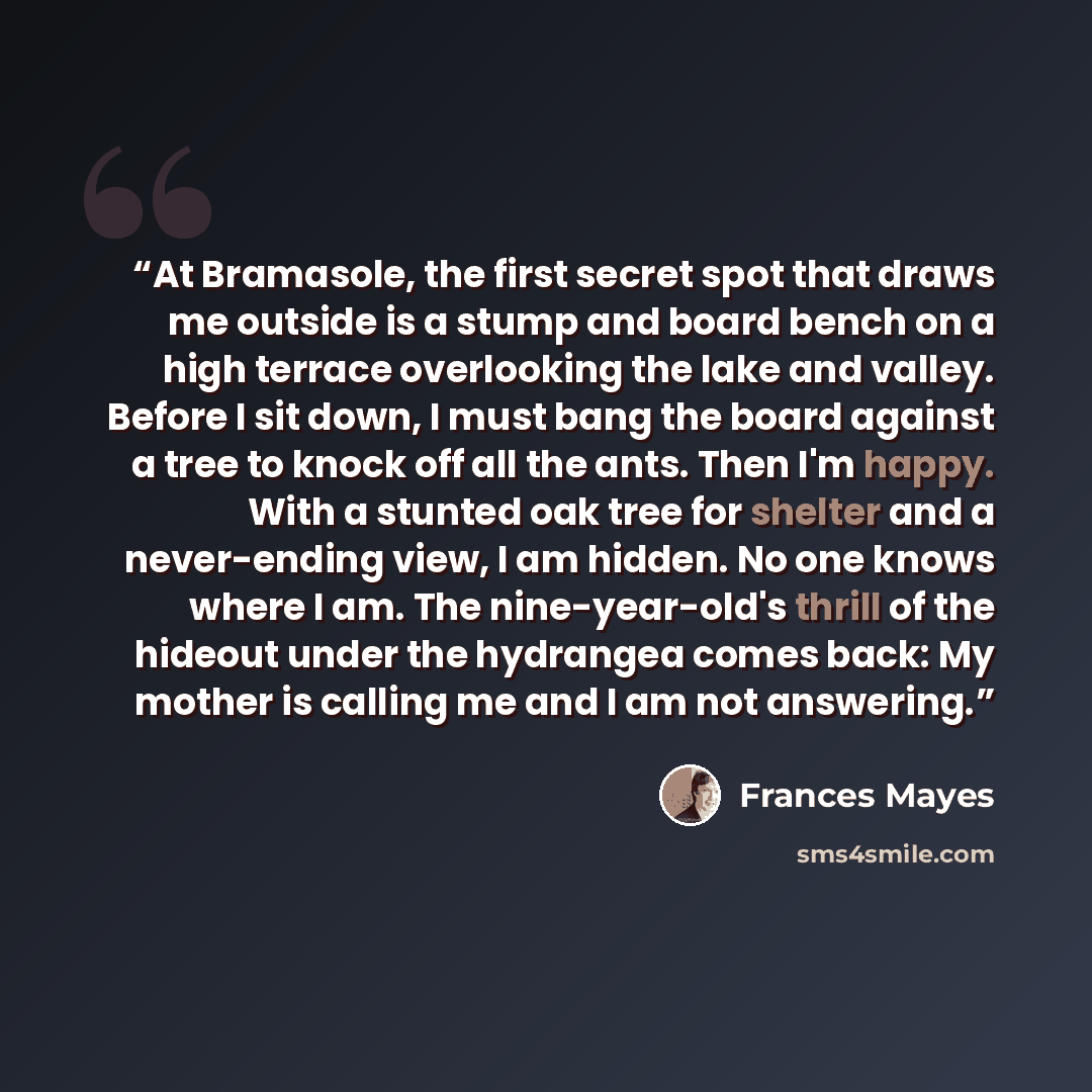 “At Bramasole, the first secret spot that draws me outside is a stump and board bench on a high terrace overlooking the lake and valley. Before I sit down, I must bang the board against a tree to knock off all the ants. Then I'm happy. With a stunted oak tree for shelter and a never-ending view, I…” quote by Frances Mayes