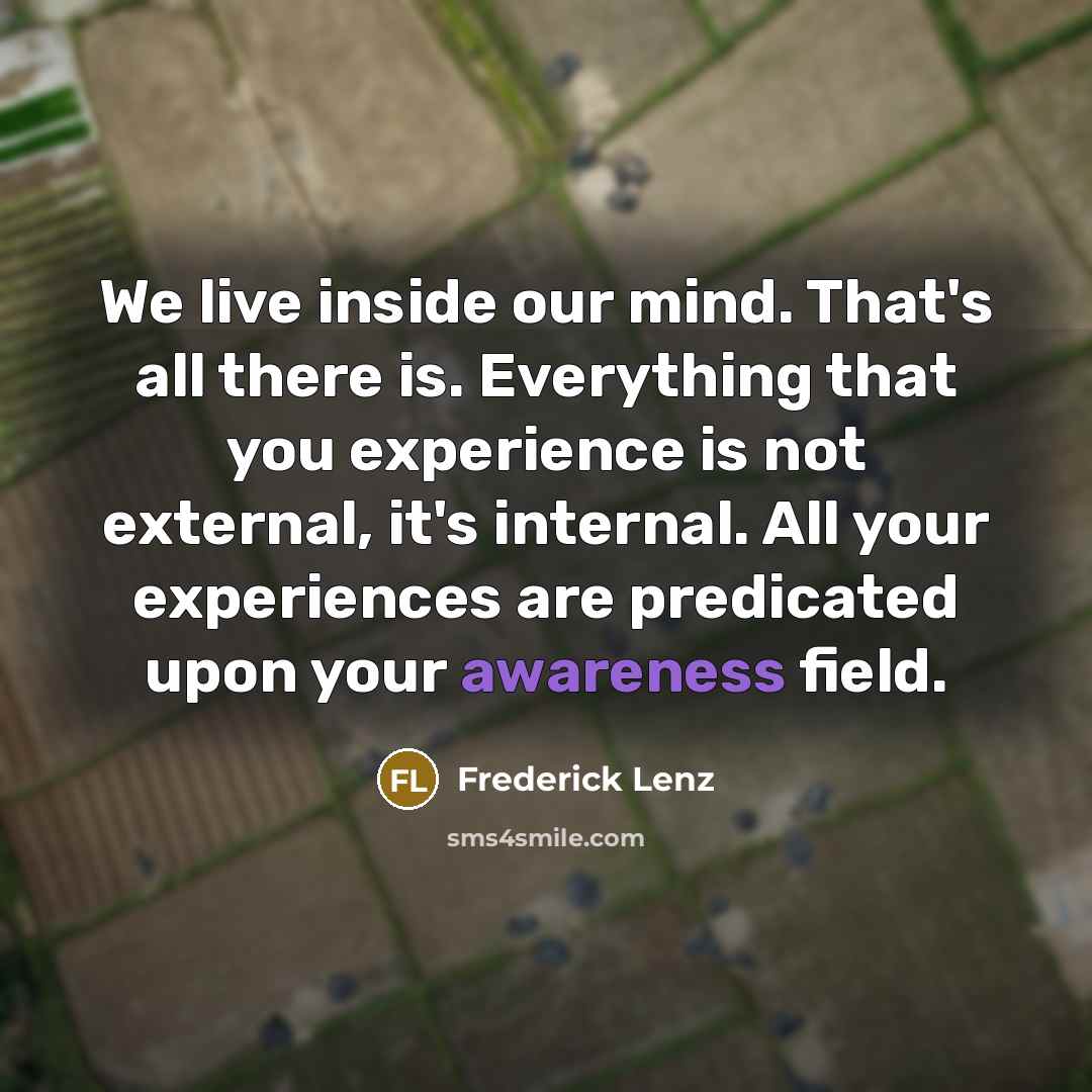 “We live inside our mind. That's all there is. Everything that you experience is not external, it's internal. All your experiences are predicated upon your awareness field.” quote by Frederick Lenz