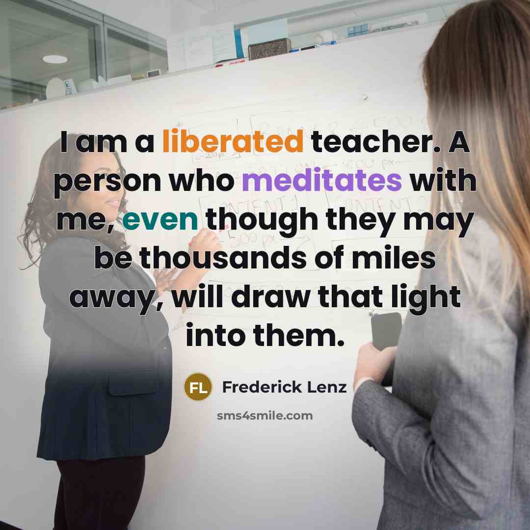 “I am a liberated teacher. A person who meditates with me, even though they may be thousands of miles away, will draw that light into them.” quote by Frederick Lenz