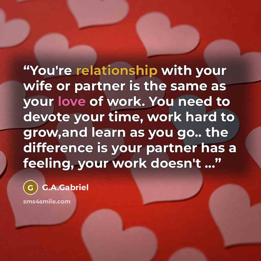 “You're relationship with your wife or partner is the same as your love of work. You need to devote your time, work hard to grow,and learn as you go.. the difference is your partner has a feeling, your work doesn't ...” quote by G.A.Gabriel