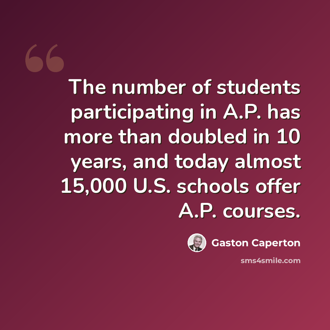 “The number of students participating in A.P. has more than doubled in 10 years, and today almost 15,000 U.S. schools offer A.P. courses.” quote by Gaston Caperton