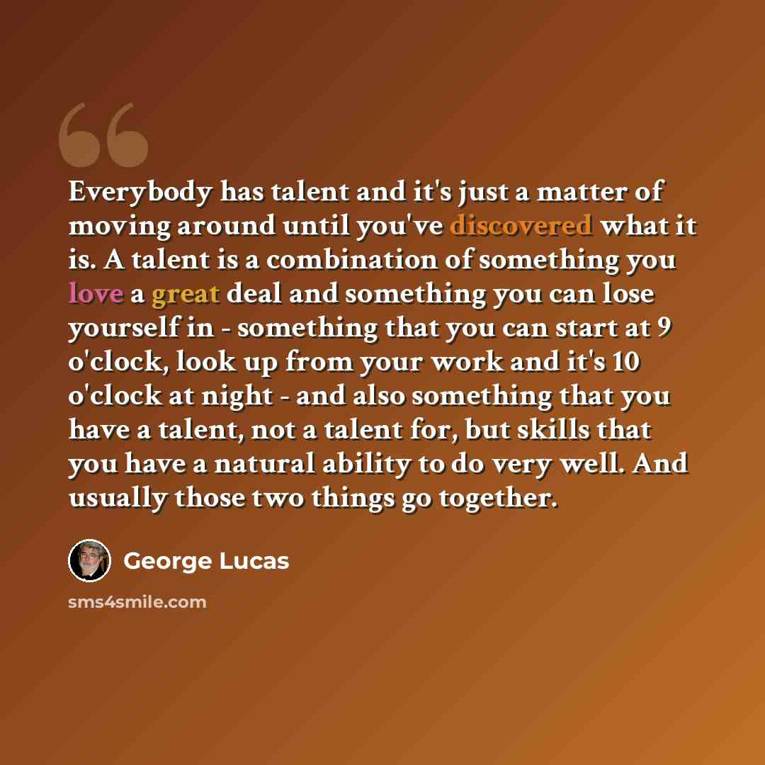 “Everybody has talent and it's just a matter of moving around until you've discovered what it is. A talent is a combination of something you love a great deal and something you can lose yourself in - something that you can start at 9 o'clock, look up from your work and it's 10 o'clock at night…” quote by George Lucas