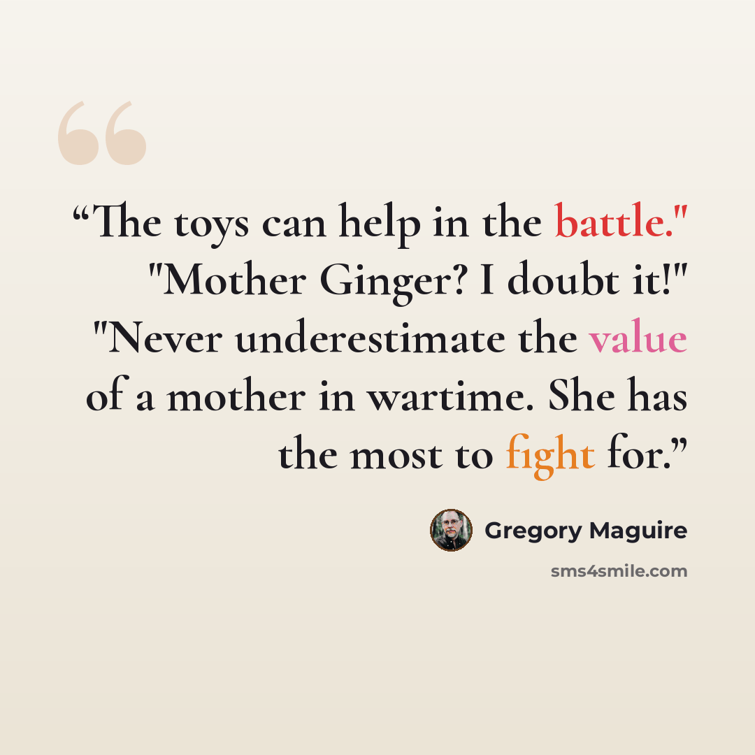 “The toys can help in the battle." "Mother Ginger? I doubt it!" "Never underestimate the value of a mother in wartime. She has the most to fight for.” quote by Gregory Maguire