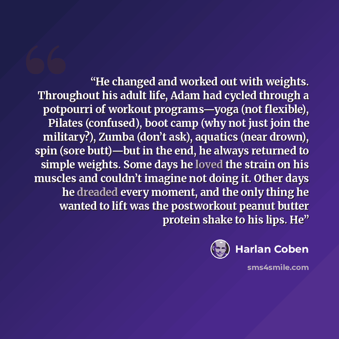 “He changed and worked out with weights. Throughout his adult life, Adam had cycled through a potpourri of workout programs—yoga (not flexible), Pilates (confused), boot camp (why not just join the military?), Zumba (don’t ask), aquatics (near drown), spin (sore butt)—but in the end, he always…” quote by Harlan Coben