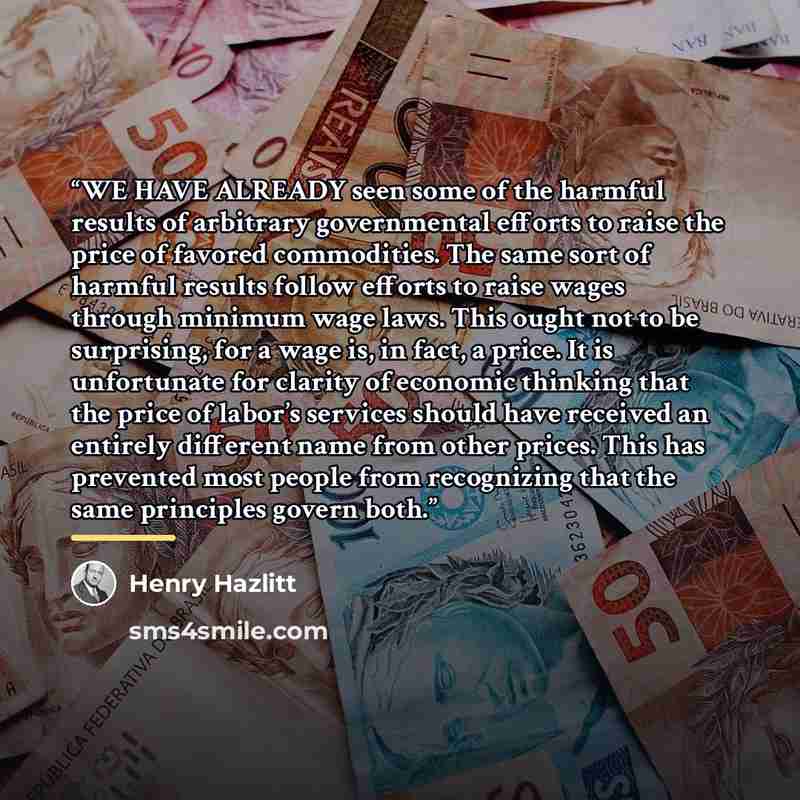 “WE HAVE ALREADY seen some of the harmful results of arbitrary governmental efforts to raise the price of favored commodities. The same sort of harmful results follow efforts to raise wages through minimum wage laws. This ought not to be surprising, for a wage is, in fact, a price. It is…” quote by Henry Hazlitt