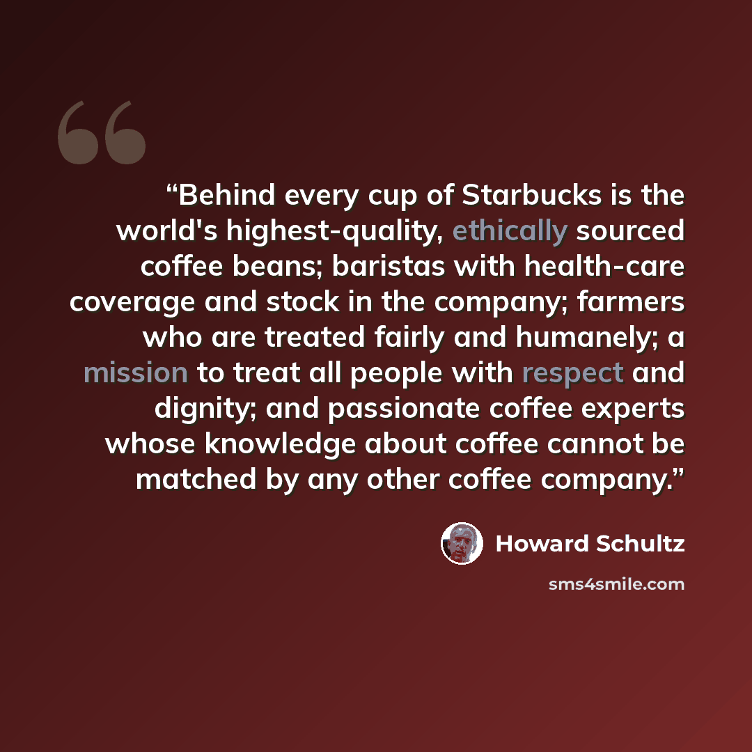 “Behind every cup of Starbucks is the world's highest-quality, ethically sourced coffee beans; baristas with health-care coverage and stock in the company; farmers who are treated fairly and humanely; a mission to treat all people with respect and dignity; and passionate coffee experts whose…” quote by Howard Schultz