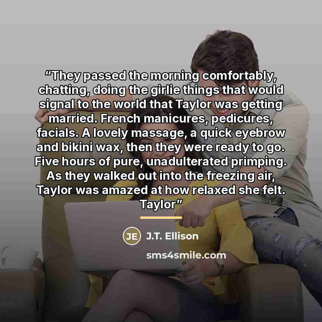 “They passed the morning comfortably, chatting, doing the girlie things that would signal to the world that Taylor was getting married. French manicures, pedicures, facials. A lovely massage, a quick eyebrow and bikini wax, then they were ready to go. Five hours of pure, unadulterated primping. As…” quote by J.T. Ellison