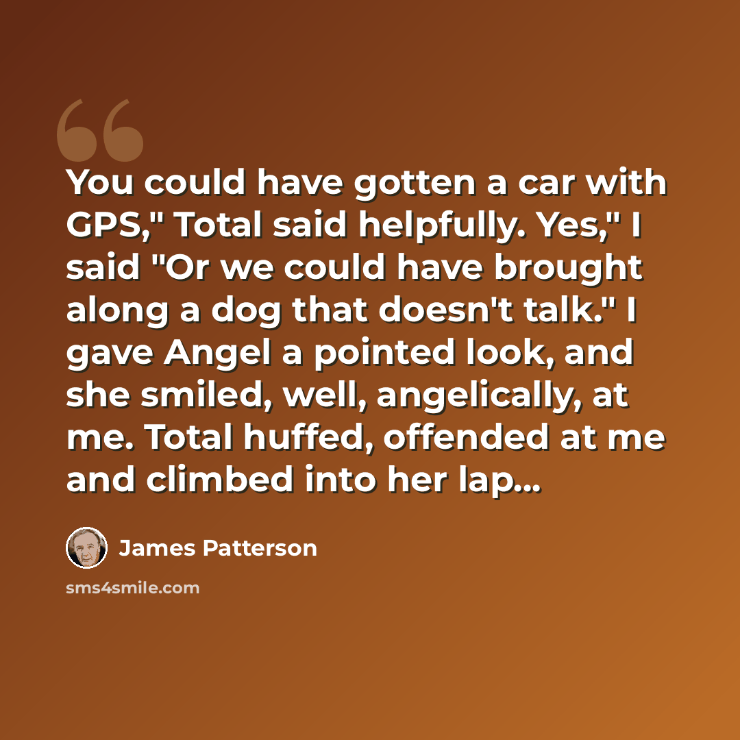 “You could have gotten a car with GPS," Total said helpfully. Yes," I said "Or we could have brought along a dog that doesn't talk." I gave Angel a pointed look, and she smiled, well, angelically, at me. Total huffed, offended at me and climbed into her lap...” quote by James Patterson