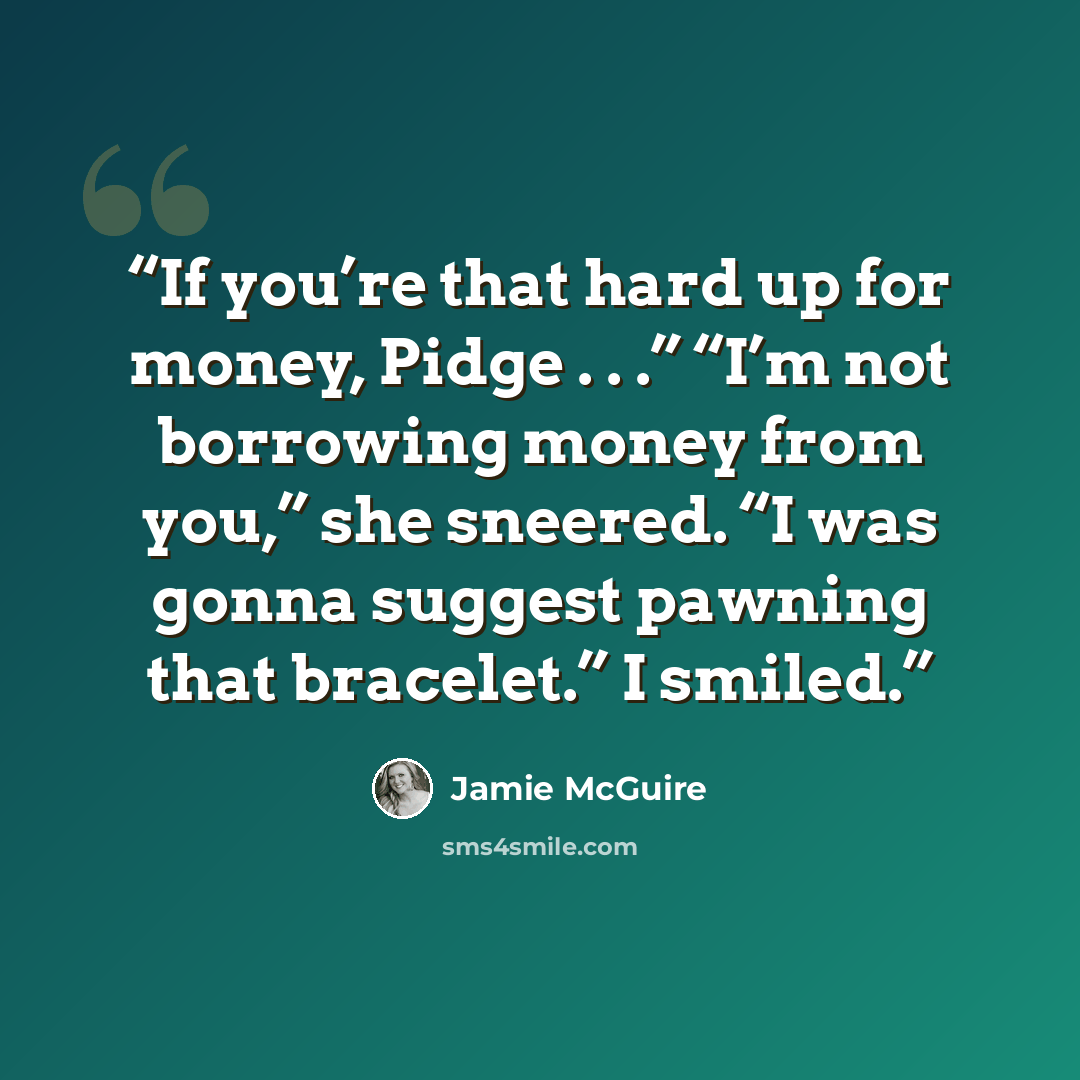 “If you’re that hard up for money, Pidge . . .” “I’m not borrowing money from you,” she sneered. “I was gonna suggest pawning that bracelet.” I smiled.” quote by Jamie McGuire