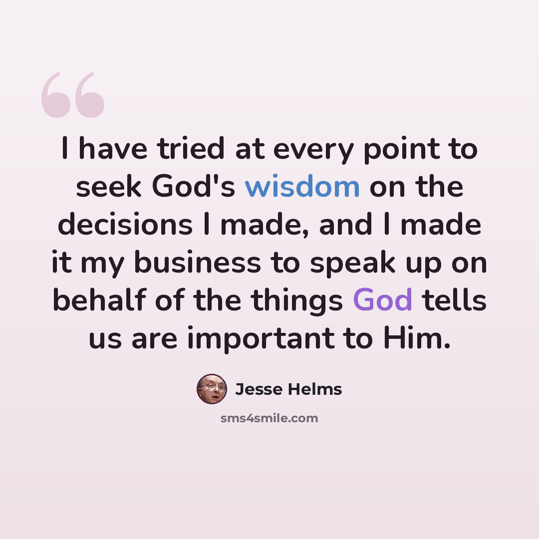 “I have tried at every point to seek God's wisdom on the decisions I made, and I made it my business to speak up on behalf of the things God tells us are important to Him.” quote by Jesse Helms