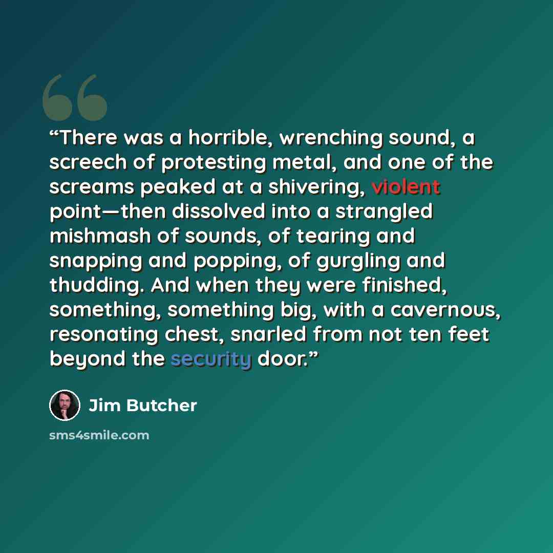 “There was a horrible, wrenching sound, a screech of protesting metal, and one of the screams peaked at a shivering, violent point—then dissolved into a strangled mishmash of sounds, of tearing and snapping and popping, of gurgling and thudding. And when they were finished, something, something…” quote by Jim Butcher