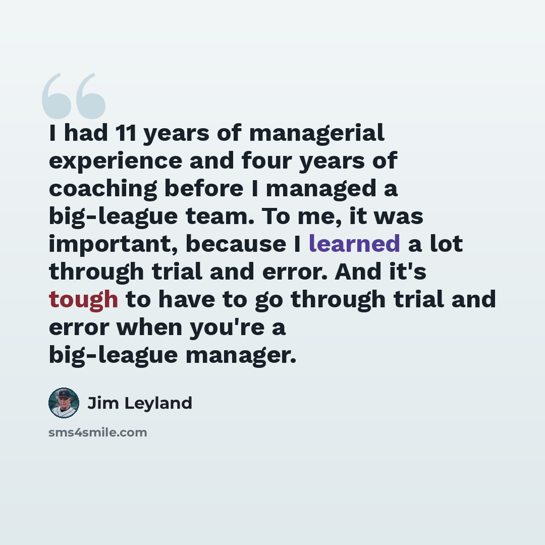 “I had 11 years of managerial experience and four years of coaching before I managed a big-league team. To me, it was important, because I learned a lot through trial and error. And it's tough to have to go through trial and error when you're a big-league manager.” quote by Jim Leyland