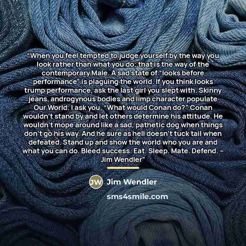 “When you feel tempted to judge yourself by the way you look rather than what you do; that is the way of the contemporary Male. A sad state of “looks before performance” is plaguing the world. If you think looks trump performance, ask the last girl you slept with. Skinny jeans, androgynous bodies…” quote by Jim Wendler