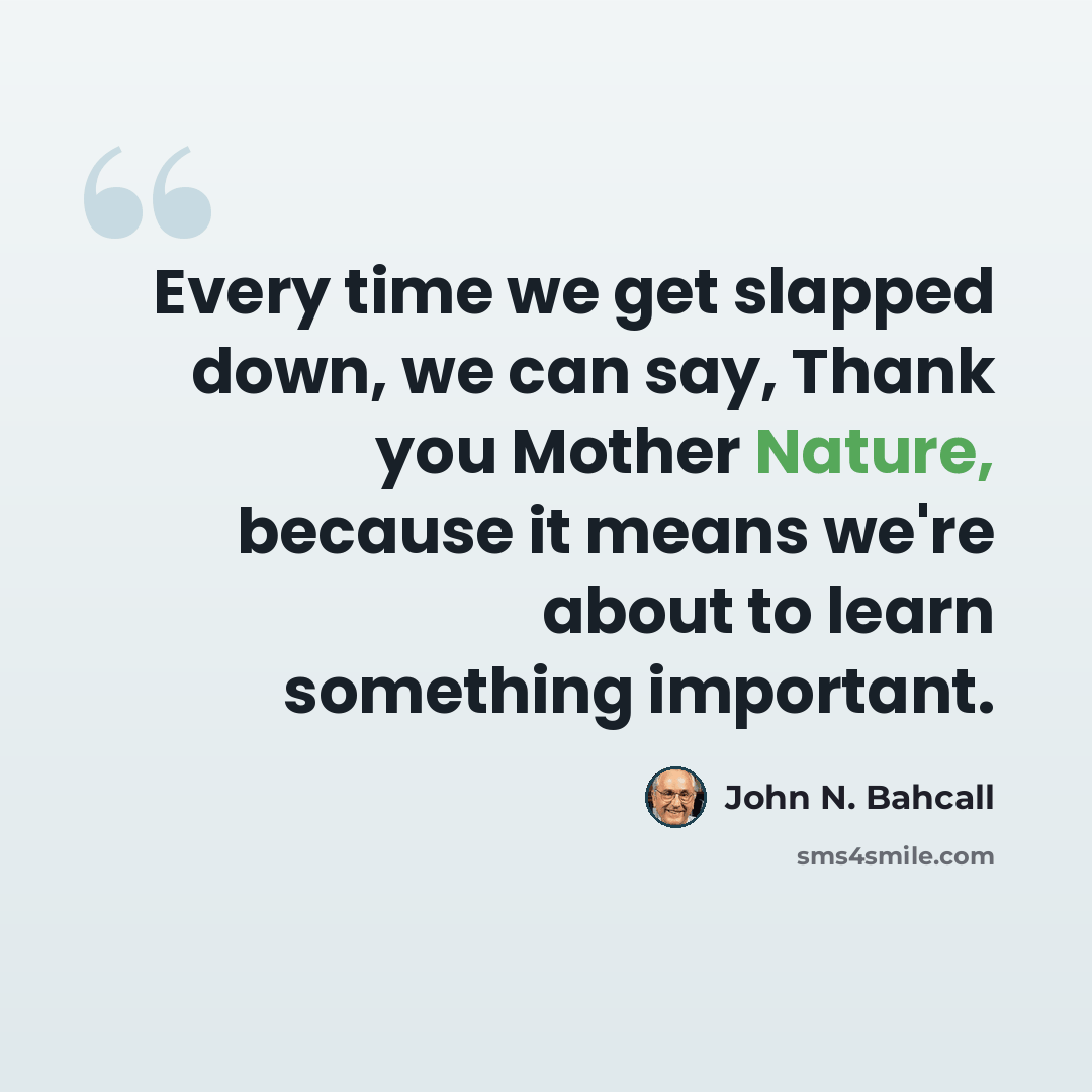 “Every time we get slapped down, we can say, Thank you Mother Nature, because it means we're about to learn something important.” quote by John N. Bahcall
