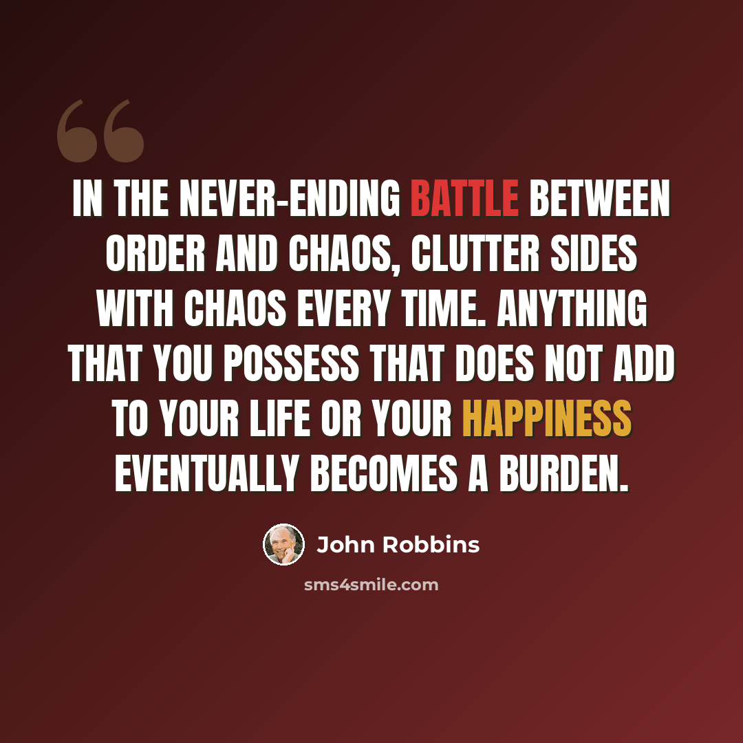 “In the never-ending battle between order and chaos, clutter sides with chaos every time. Anything that you possess that does not add to your life or your happiness eventually becomes a burden.” quote by John Robbins