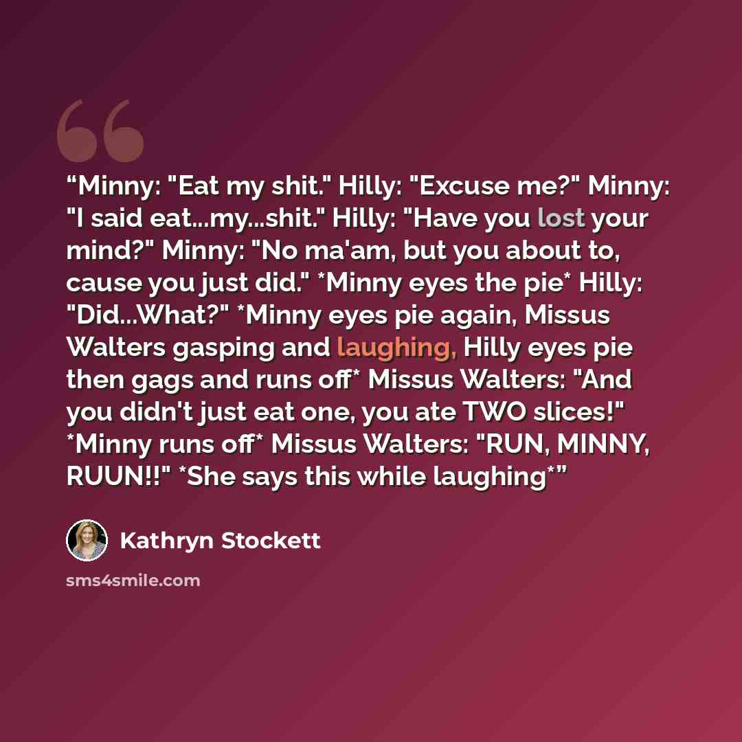 “Minny: "Eat my shit." Hilly: "Excuse me?" Minny: "I said eat...my...shit." Hilly: "Have you lost your mind?" Minny: "No ma'am, but you about to, cause you just did." *Minny eyes the pie* Hilly: "Did...What?" *Minny eyes pie again, Missus Walters gasping and laughing, Hilly eyes pie then gags and…” quote by Kathryn Stockett