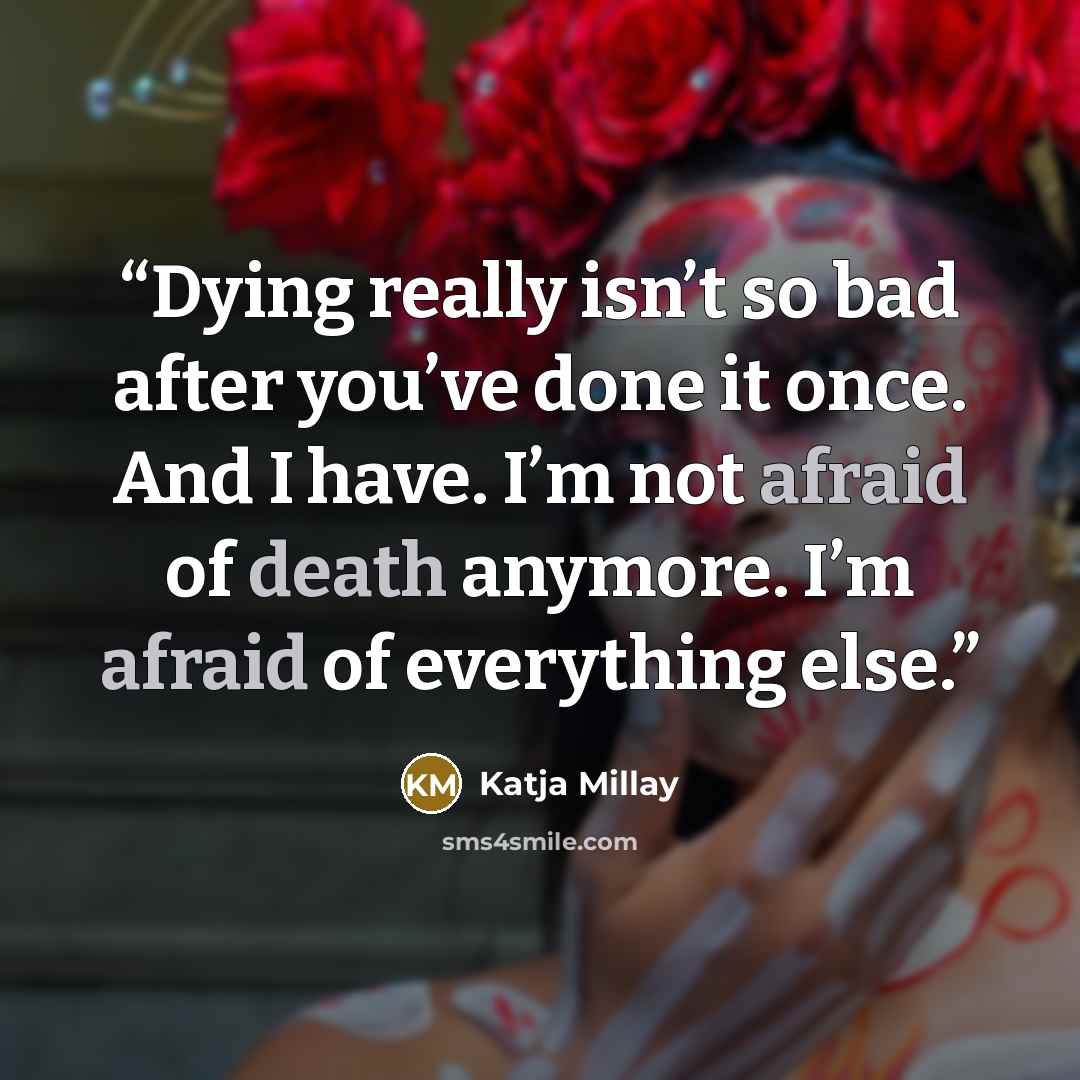 “Dying really isn’t so bad after you’ve done it once. And I have. I’m not afraid of death anymore. I’m afraid of everything else.” quote by Katja Millay
