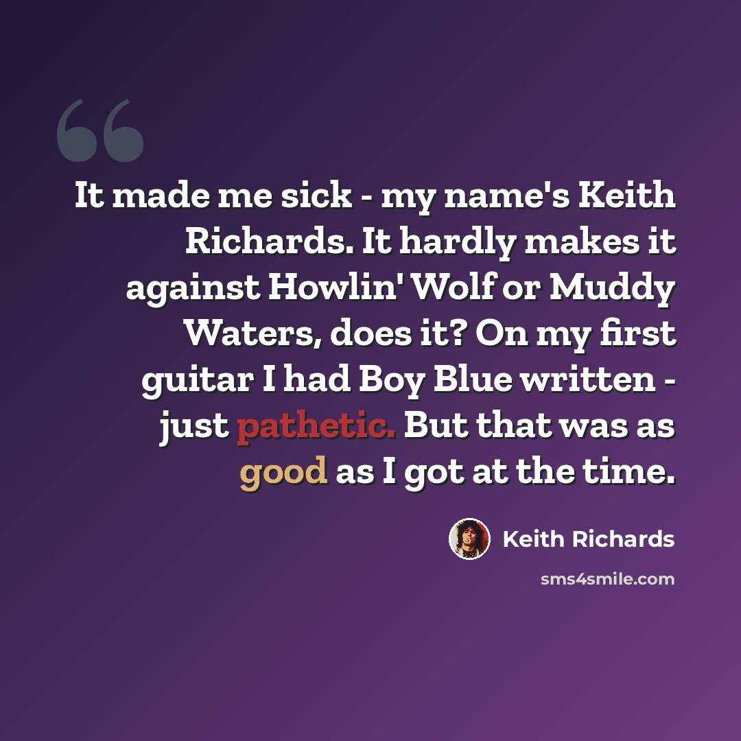 “It made me sick - my name's Keith Richards. It hardly makes it against Howlin' Wolf or Muddy Waters, does it? On my first guitar I had Boy Blue written - just pathetic. But that was as good as I got at the time.” quote by Keith Richards