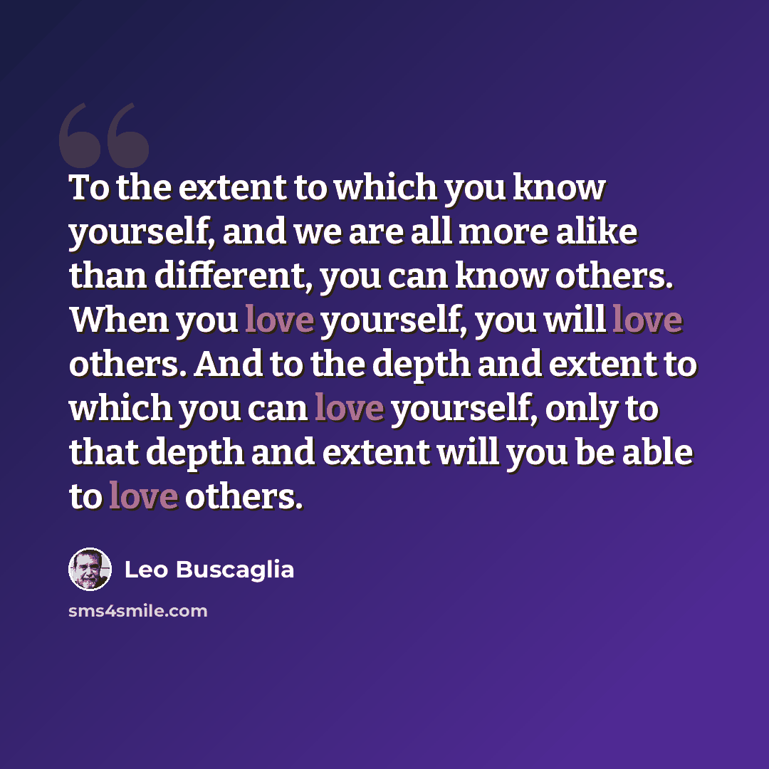 “To the extent to which you know yourself, and we are all more alike than different, you can know others. When you love yourself, you will love others. And to the depth and extent to which you can love yourself, only to that depth and extent will you be able to love others.” quote by Leo Buscaglia