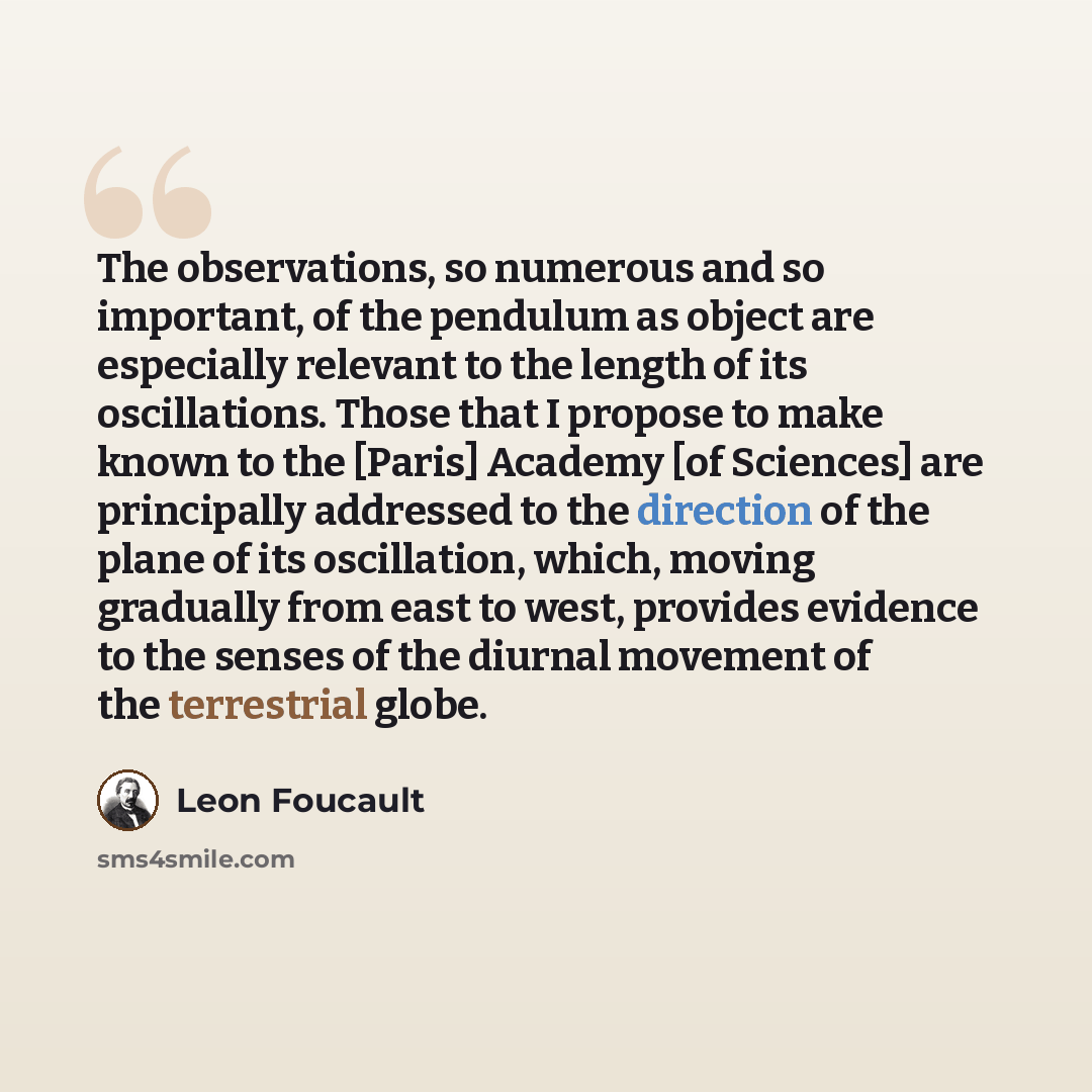 “The observations, so numerous and so important, of the pendulum as object are especially relevant to the length of its oscillations. Those that I propose to make known to the [Paris] Academy [of Sciences] are principally addressed to the direction of the plane of its oscillation, which, moving…” quote by Leon Foucault