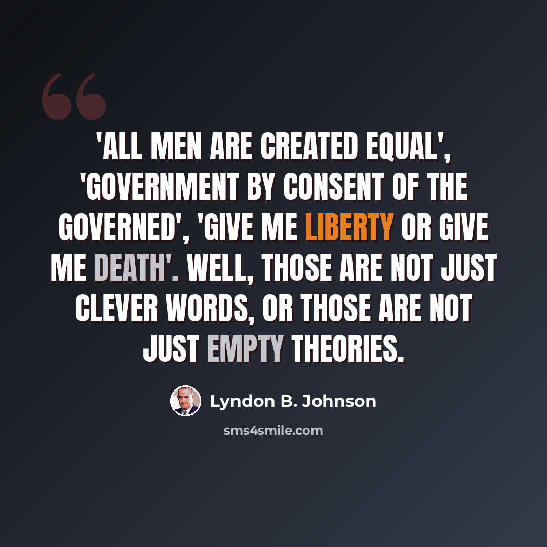 “'All men are created equal', 'government by consent of the governed', 'give me liberty or give me death'. Well, those are not just clever words, or those are not just empty theories.” quote by Lyndon B. Johnson