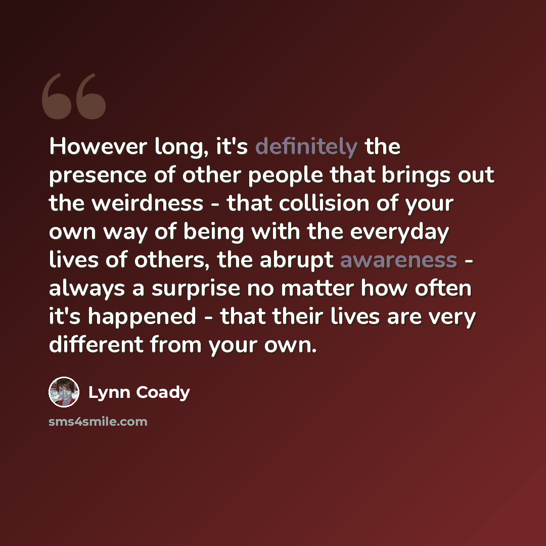 “However long, it's definitely the presence of other people that brings out the weirdness - that collision of your own way of being with the everyday lives of others, the abrupt awareness - always a surprise no matter how often it's happened - that their lives are very different from your own.” quote by Lynn Coady