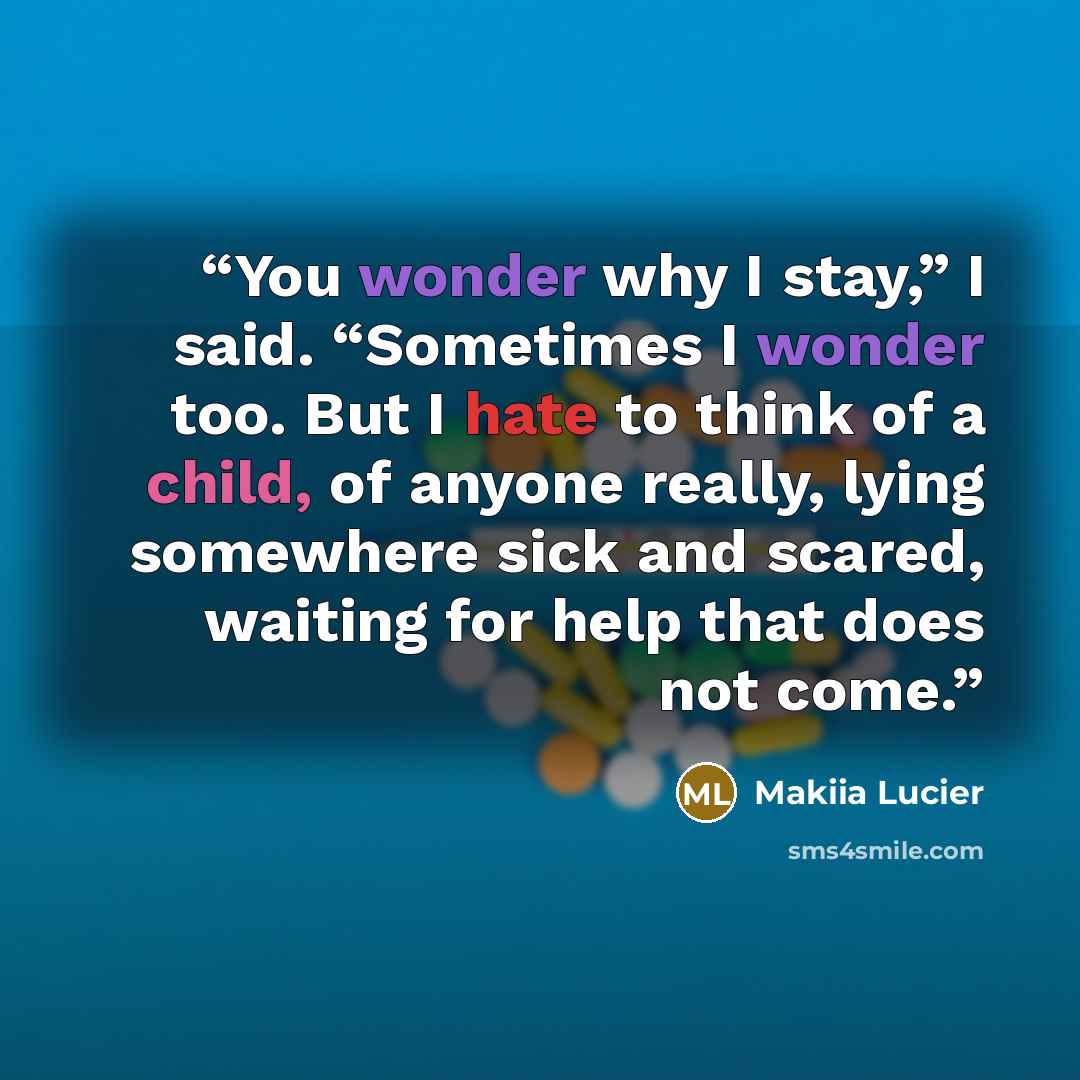 “You wonder why I stay,” I said. “Sometimes I wonder too. But I hate to think of a child, of anyone really, lying somewhere sick and scared, waiting for help that does not come.” quote by Makiia Lucier