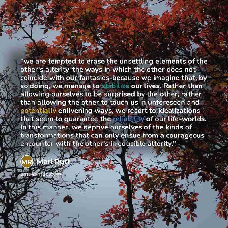 “we are tempted to erase the unsettling elements of the other's alterity-the ways in which the other does not coincide with our fantasies-because we imagine that, by so doing, we manage to stabilize our lives. Rather than allowing ourselves to be surprised by the other, rather than allowing the…” quote by Mari Ruti