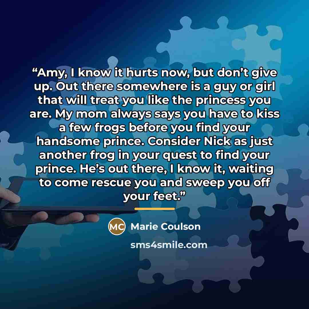 “Amy, I know it hurts now, but don’t give up. Out there somewhere is a guy or girl that will treat you like the princess you are. My mom always says you have to kiss a few frogs before you find your handsome prince. Consider Nick as just another frog in your quest to find your prince. He’s out…” quote by Marie Coulson