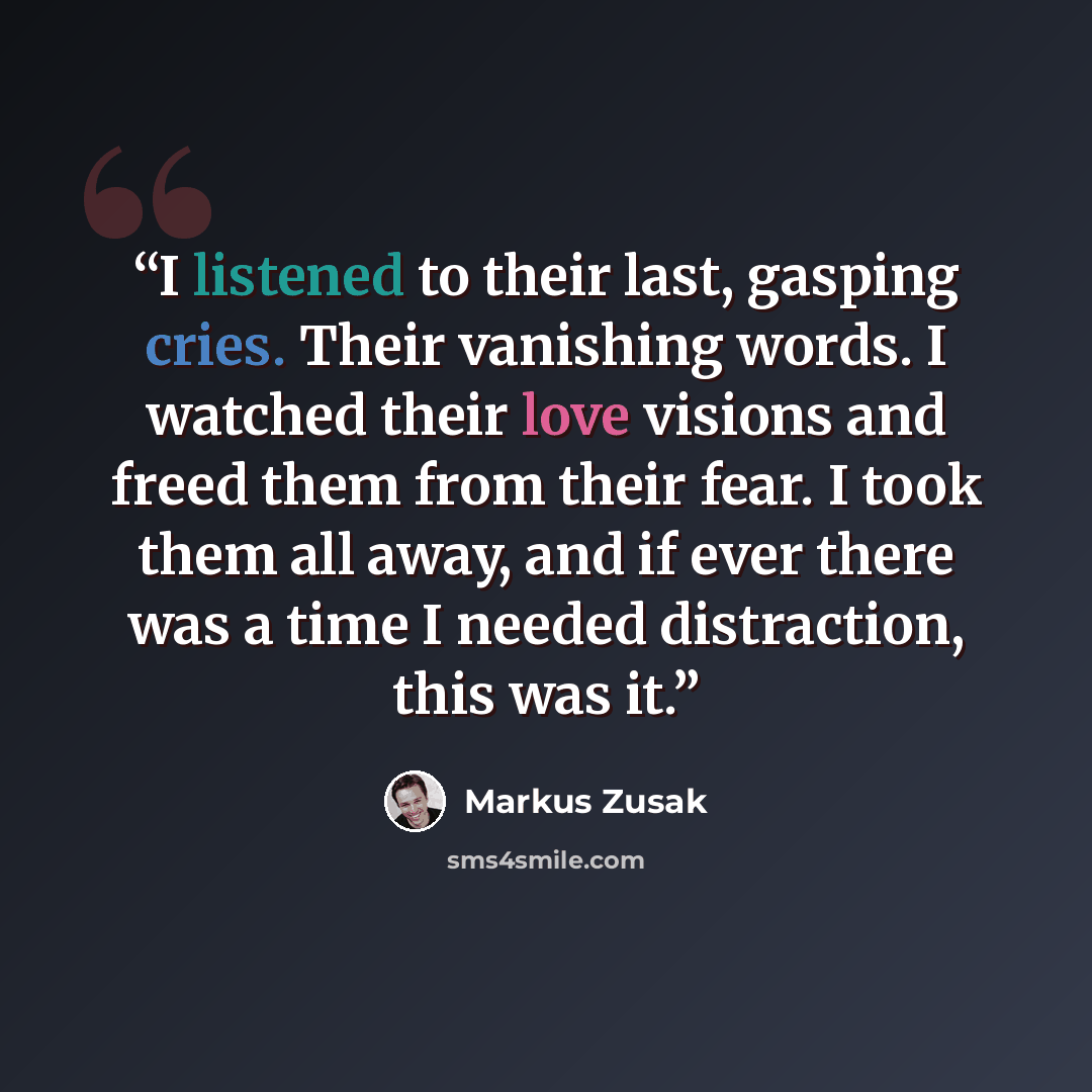 “I listened to their last, gasping cries. Their vanishing words. I watched their love visions and freed them from their fear. I took them all away, and if ever there was a time I needed distraction, this was it.” quote by Markus Zusak