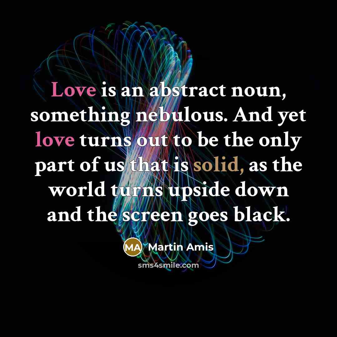 “Love is an abstract noun, something nebulous. And yet love turns out to be the only part of us that is solid, as the world turns upside down and the screen goes black.” quote by Martin Amis