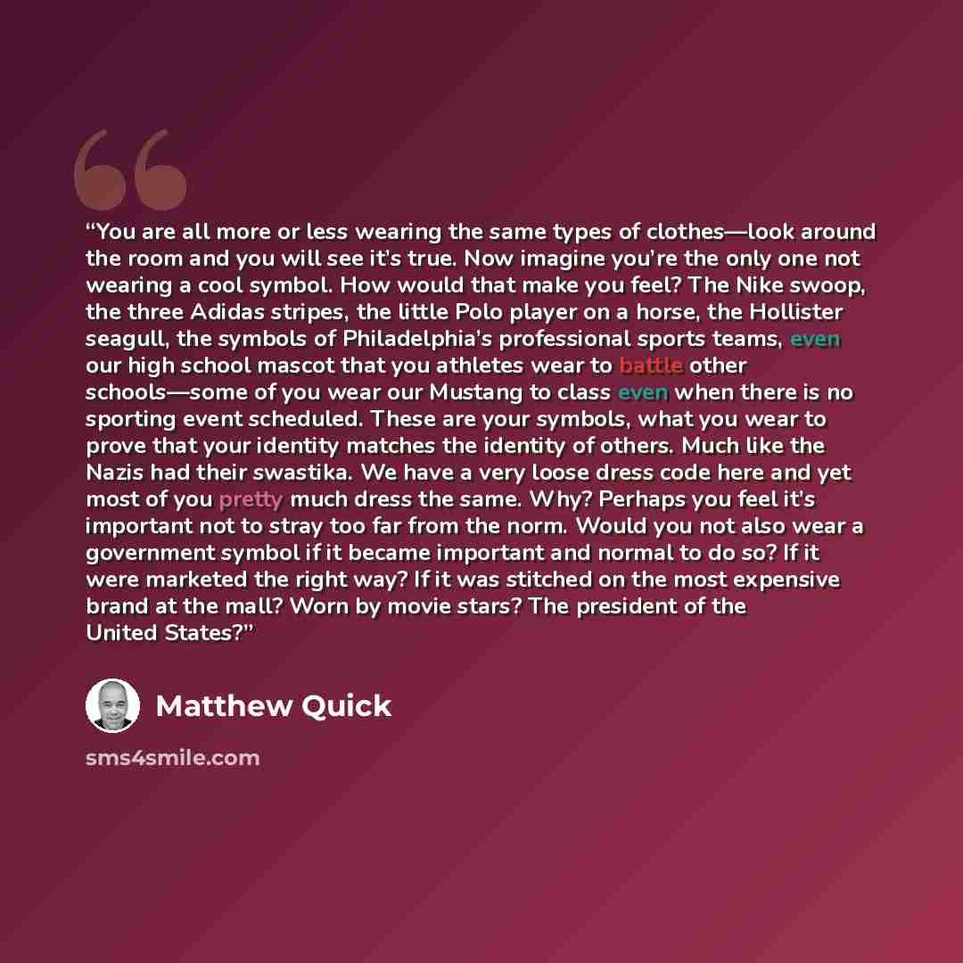 “You are all more or less wearing the same types of clothes—look around the room and you will see it’s true. Now imagine you’re the only one not wearing a cool symbol. How would that make you feel? The Nike swoop, the three Adidas stripes, the little Polo player on a horse, the Hollister seagull…” quote by Matthew Quick