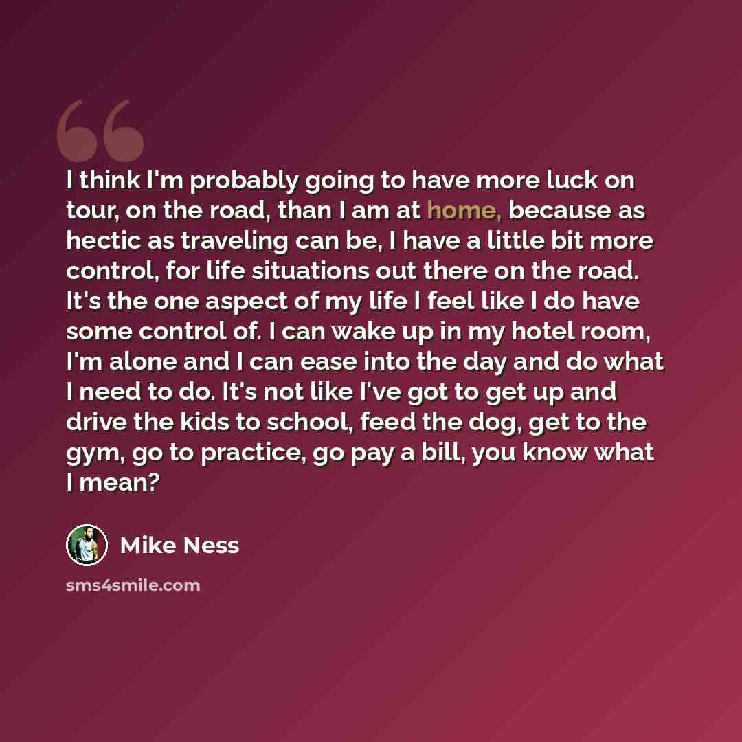 “I think I'm probably going to have more luck on tour, on the road, than I am at home, because as hectic as traveling can be, I have a little bit more control, for life situations out there on the road. It's the one aspect of my life I feel like I do have some control of. I can wake up in my hotel…” quote by Mike Ness