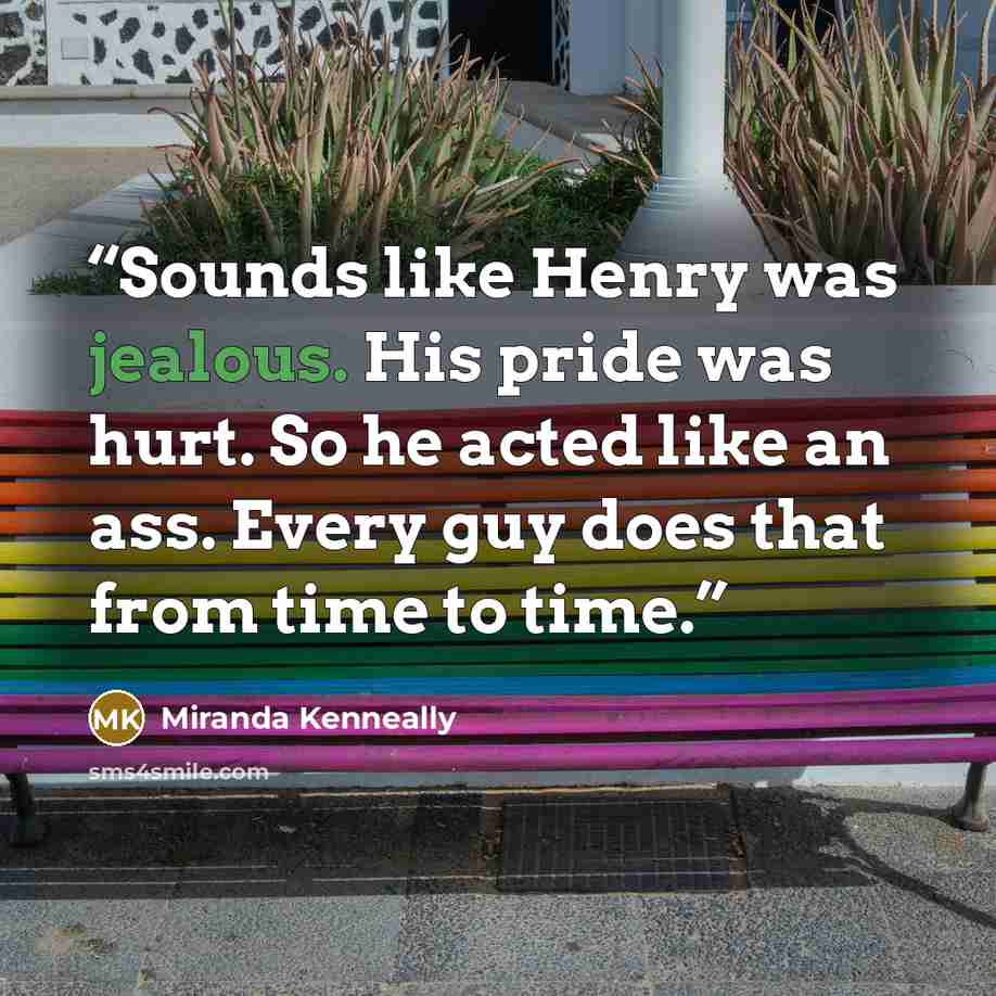 “Sounds like Henry was jealous. His pride was hurt. So he acted like an ass. Every guy does that from time to time.” quote by Miranda Kenneally