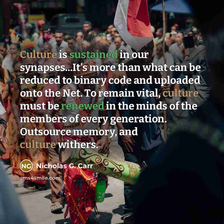 “Culture is sustained in our synapses...It's more than what can be reduced to binary code and uploaded onto the Net. To remain vital, culture must be renewed in the minds of the members of every generation. Outsource memory, and culture withers.” quote by Nicholas G. Carr