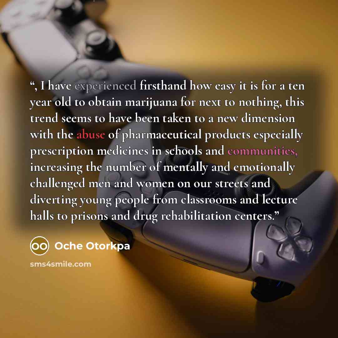 “, I have experienced firsthand how easy it is for a ten year old to obtain marijuana for next to nothing, this trend seems to have been taken to a new dimension with the abuse of pharmaceutical products especially prescription medicines in schools and communities, increasing the number of mentally…” quote by Oche Otorkpa